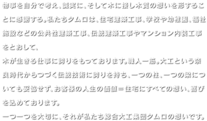 物事を自分で考え、誠実に、そして木に接し木質の想いを形することに感謝する。私たちタムロは、住宅建築工事、学校や幼稚園、福祉施設などの公共性建築工事、伝統建築工事やマンション内装工事をとおして、木が生きる仕事に誇りをもっております。職人一筋。大工という奈良時代からつづく伝統技術に誇りを持ち、一つの柱、一つの梁についても妥協せず、お客様の人生の価値＝住宅にすべての想い、喜びを込めております。一つ一つを大切に、それが私たち総合大工集団タムロの想いです。